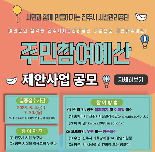 시민과 함께 만들어가는 진주시 시설관리공단
여러분의 생각을 진주시 시설관리공단 사업으로 제안해주세요!
주민참여예산 제안사업 공모
집중접수기간 : 2025. 6. 4.(수) ~ 7. 30.(월)
*집중 접수기간 이외에도 연중 상시 제안 가능
참여자격 : 진주시 시민 누구나
공단 시설물 이용고객 누구나
참여방법
1. 온라인 : 공단 홈페이지 및 이메일 접수
- 홈페이지 : 진주시 시설관리공단(www.jjsiseol.or.kr/main.web)
- 이메일 : kwb2229@jjsiseol.or.kr
2. 오프라인 : 우편 또는 방문접수
- 우편 : 진주시 가호방아길 14, 경영지원팀
- 방문 : 각 시설물 멸 건의함 또는 공모함
자세히보기