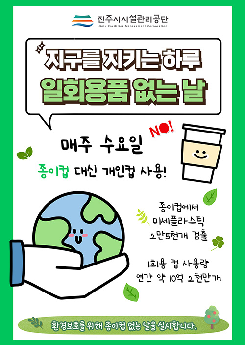 진주시시설관리공단
지구를 지키는 하루 
일회용품 없는 날
매주 수요일 종이컵 대니 개인컵 사용!
종이컵에서 미세플라스틱 2만5천개 검출
1회용 컵 사용량 연간 약 10억 2천만개
환경보호를 위해 종이컵 없는 날을 실시합니다.