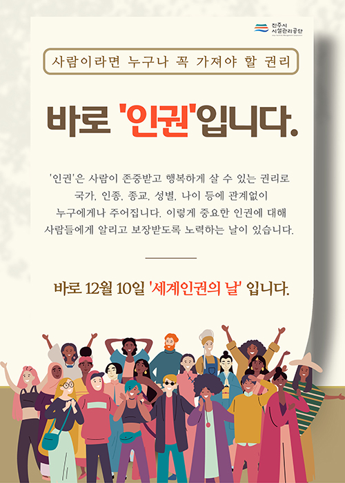 진주시 시설관리공단
사람이라면 누구나 꼭 가져야 할 권리
바로 '인권'입니다.
'인권'은 사람이 존중받고 행복하게 살 수 있는 권리로
국가, 인종, 종교, 성별, 나이 등에 관계없이
누구에게나 주어집니다. 이렇게 중요한 인권에 대해
사람들에게 알리고 보장받도록 노력하는 날이 있습니다.
바로 12월 10일 '세계인권의 날' 입니다.