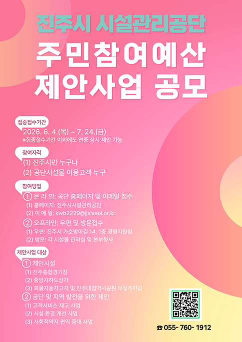 진주시 시설관리공단
주민참여예산 제안사업 공모
집중접수기간  : 2026. 6. 4.(목) ~ 7. 24.(금)
※ 집중접수기간 이외에도 연중 상시 제안 가능
참여자격 : 1. 진주시민 누구나
2. 공단시설물 이용고객 누구나
참여방법
1. 온라인 : 공단 홈페이지 및 이메일 접수 
- 홈페이지 : 진주시 시설관리공단
- 이메일 : kwb2229@jjsiseol.or.kr
2. 오프라인 : 우편 및 방문접수
- 우편 : 진주시 가호방아길 14, 1층 경영지원팀
- 방문 : 각 시설물 관리실 및 본부청사
제안사업 대상
1. 제안시설
- 진주종합경기장
- 중앙지하도상가
- 화물자동차고지 및 진주대첩역사공원 부설주차장
2. 공단 및 지역 발전을 위한 제안
- 고객서비스 제고 사업
- 시설·환경 개선 사업
- 사회적약자 편의 증대 사업
전화 : 055-760-1912
QR코드 : https://www.jjsiseol.or.kr/00041/11825/11826.web 로 연결됩니다.