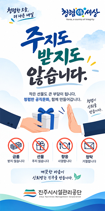 청렴한 오늘, 더 나은 내일
주지도 받지도 않습니다.
작은 선물도 큰 부담이 됩니다.
청렴한 공직문화, 함께 만들어갑니다.
청렴이 신뢰를 만듭니다.
금품 받지 않습니다
선물 주지 않습니다
향응 사양합니다
청탁 거절합니다
깨끗한 마음이 신뢰받는 진주를 만듭니다.
진주시시설관리공단
청렴한세상