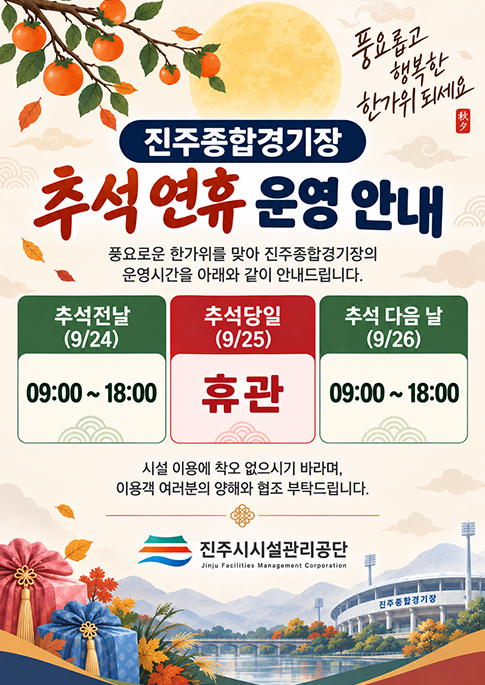 풍요롭고 행복한 한가위 되세요
진주종합경기장 추석연휴 운영안내
풍요로운 한가위를 맞아 진주종합경기장의
운영시간을 아래와 같이 안내드립니다.
추석전날(9/24) 09:00 - 18:00
추석당일(9/25)휴관
추석 다음날(9/26) 09:00 - 18:00
시설 이용에 착오 없으시길 바라며, 
이용객 여러분의 양해와 협조 부탁드립니다
