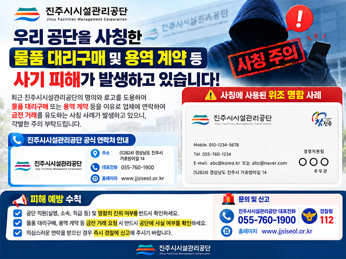 우리 공단을 사칭한 사기 피해가 발생하고 있습니다!
                                                                    최근 진주시시설관리공단의 명의와 로고를 도용하여 물품 대리구매 또는 용역 계약 등을 이유로 업체에 연락하여 금전 거래를 유도하는 사칭 사례가 발생하고 있으니, 각별한 주의 부탁드립니다.
                                                                    진주시시설관리공단 공식 연락처 안내
                                                                    진주시시설관리공단 주소 (52824) 경상남도 진주시 가호방아길 14
                                                                    대표전화 055-760-1900 홈페이지 www.jjsiseol.or.kr
                                                                    사칭에 사용된 위조 명함 사례
                                                                    피해 예방 수칙
                                                                    공단 직원(실명, 소속, 직급 등) 및 명함의 진위 여부를 반드시 확인하세요.
                                                                    물품 대리구매, 용역 계약 등 금전 거래 요청 시 반드시 공단에 사실 여부를 확인하세요.
                                                                    의심스러운 연락을 받으신 경우 즉시 경찰에 신고해 주시기 바랍니다.
                                                                    문의 및 신고
                                                                    진주시시설관리공단 대표전화 055-760-1900 경찰청 112
                                                                    홈페이지 www.jjsiseol.or.kr
                                                                    진주시시설관리공단