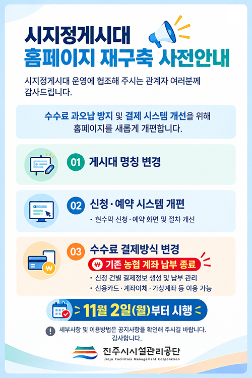 시지정게시대 홈페이지 재구축 사전안내
		시지정게시대 운영에 협조해 주시는 관계자 여러분께 감사드립니다.
		수수료 과오납 방지 및 결제 시스템 개선을 위해 홈페이지를 새롭게 개편합니다.
		01.게시대 명칭 변경
		02.신청,예약 시스템 개편
		-현수막신청, 예약 화면 및 절차 개선
		03.수수료 결제방식 변경(기존 농협 계좌 납부 종료)
		-신청 건별 결제정보 생성 및 납부관리
		-신용카드,계좌이체, 가상계좌 등 이용 가능
		*11월 2일(월)부터 시행
		! 세부사항 및 이용방법은 공지사항을 확인해주시길 바랍니다. 감사합니다.
                                                                    진주시시설관리공단